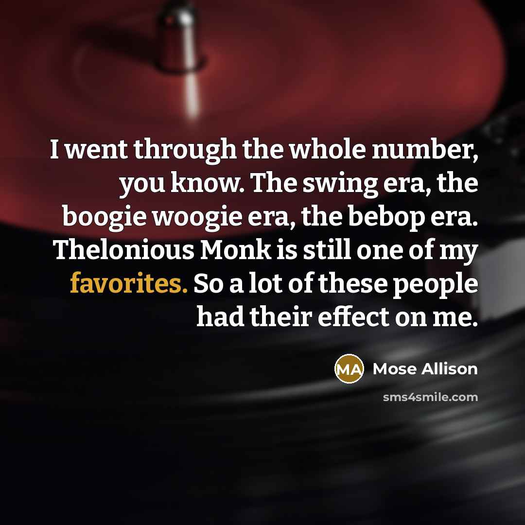 “I went through the whole number, you know. The swing era, the boogie woogie era, the bebop era. Thelonious Monk is still one of my favorites. So a lot of these people had their effect on me.” quote by Mose Allison