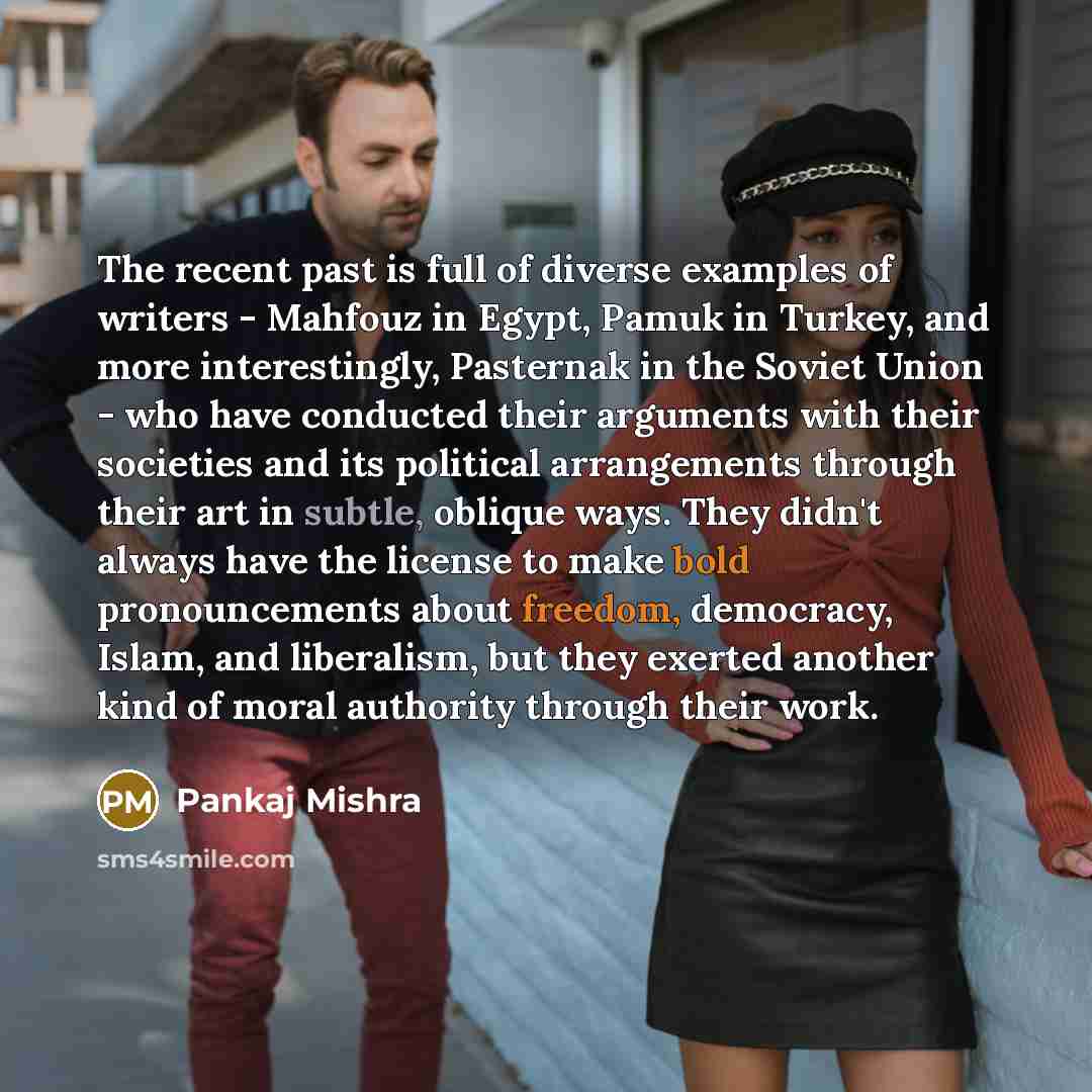 “The recent past is full of diverse examples of writers - Mahfouz in Egypt, Pamuk in Turkey, and more interestingly, Pasternak in the Soviet Union - who have conducted their arguments with their societies and its political arrangements through their art in subtle, oblique ways. They didn't always…” quote by Pankaj Mishra