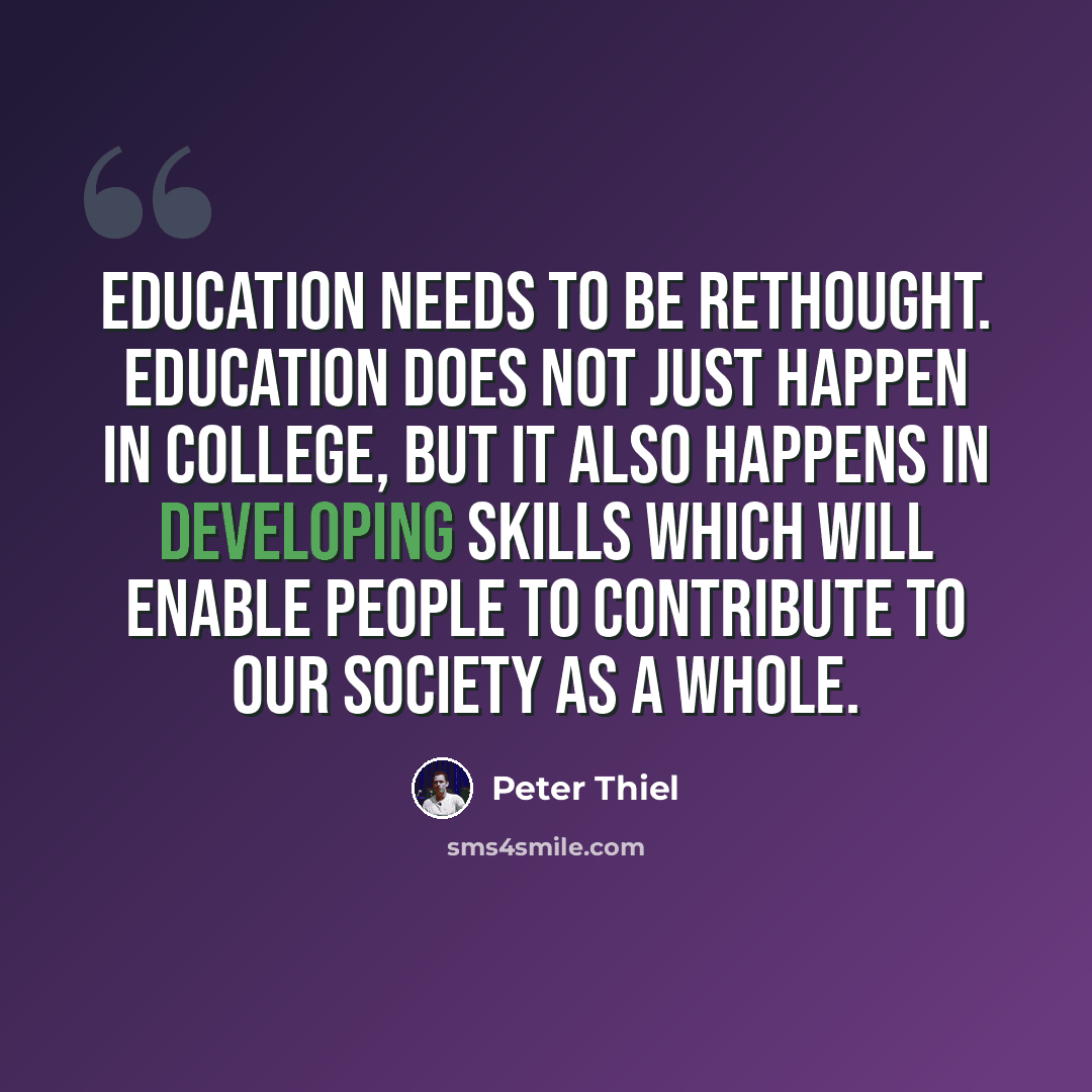 “Education needs to be rethought. Education does not just happen in college, but it also happens in developing skills which will enable people to contribute to our society as a whole.” quote by Peter Thiel