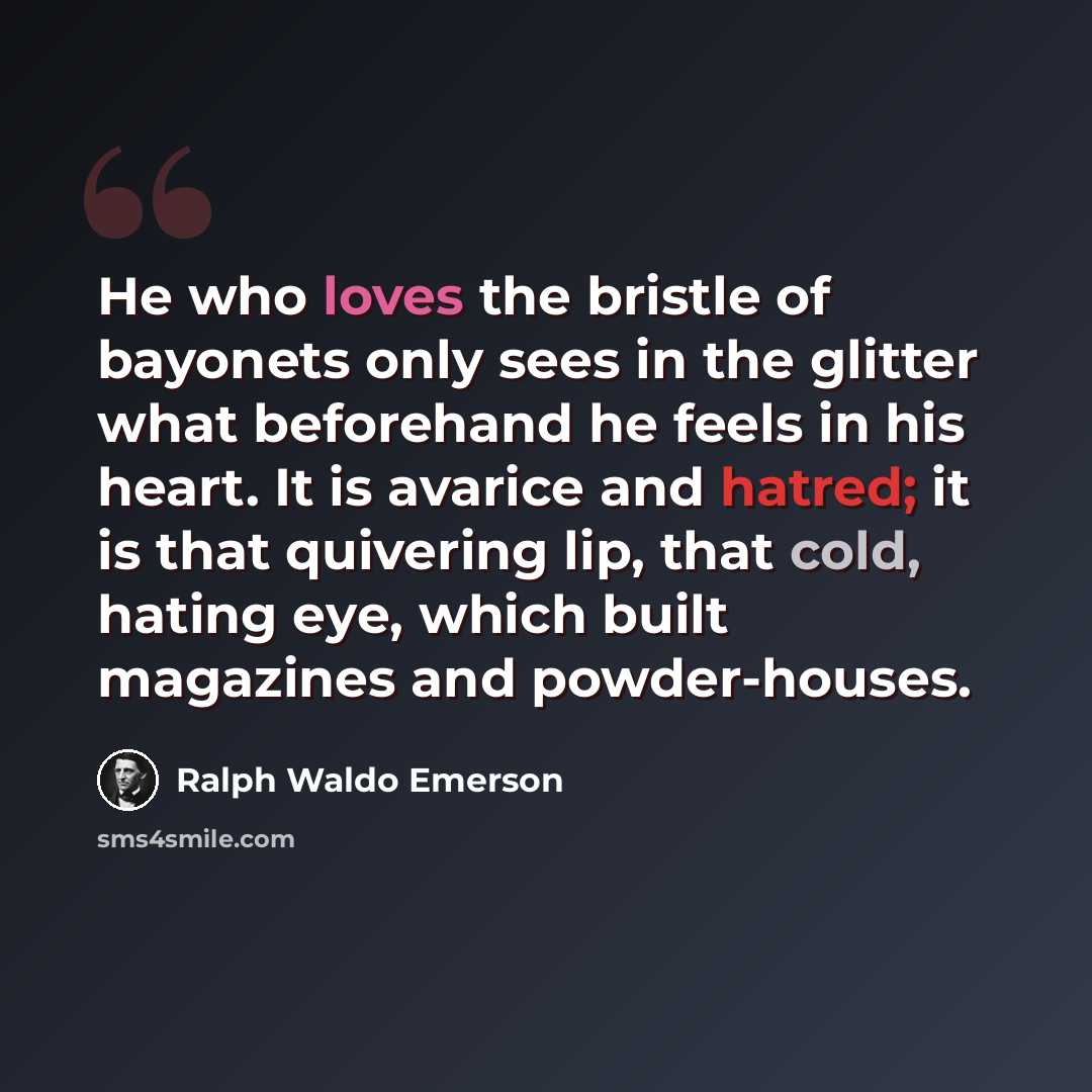 “He who loves the bristle of bayonets only sees in the glitter what beforehand he feels in his heart. It is avarice and hatred; it is that quivering lip, that cold, hating eye, which built magazines and powder-houses.” quote by Ralph Waldo Emerson