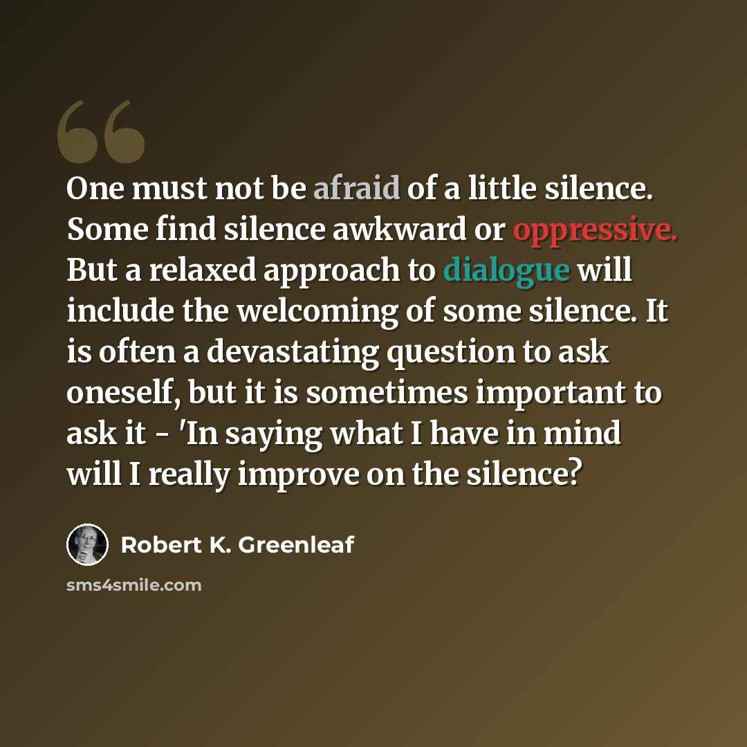 “One must not be afraid of a little silence. Some find silence awkward or oppressive. But a relaxed approach to dialogue will include the welcoming of some silence. It is often a devastating question to ask oneself, but it is sometimes important to ask it - 'In saying what I have in mind will I…” quote by Robert K. Greenleaf