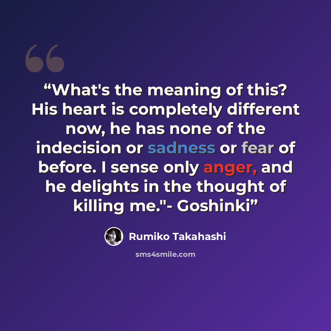 “What's the meaning of this? His heart is completely different now, he has none of the indecision or sadness or fear of before. I sense only anger, and he delights in the thought of killing me."- Goshinki” quote by Rumiko Takahashi