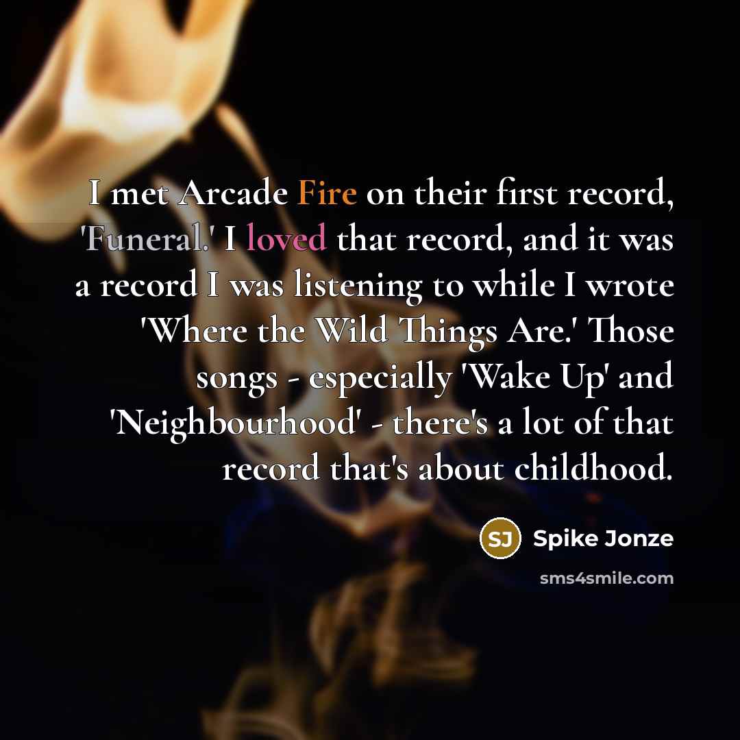“I met Arcade Fire on their first record, 'Funeral.' I loved that record, and it was a record I was listening to while I wrote 'Where the Wild Things Are.' Those songs - especially 'Wake Up' and 'Neighbourhood' - there's a lot of that record that's about childhood.” quote by Spike Jonze