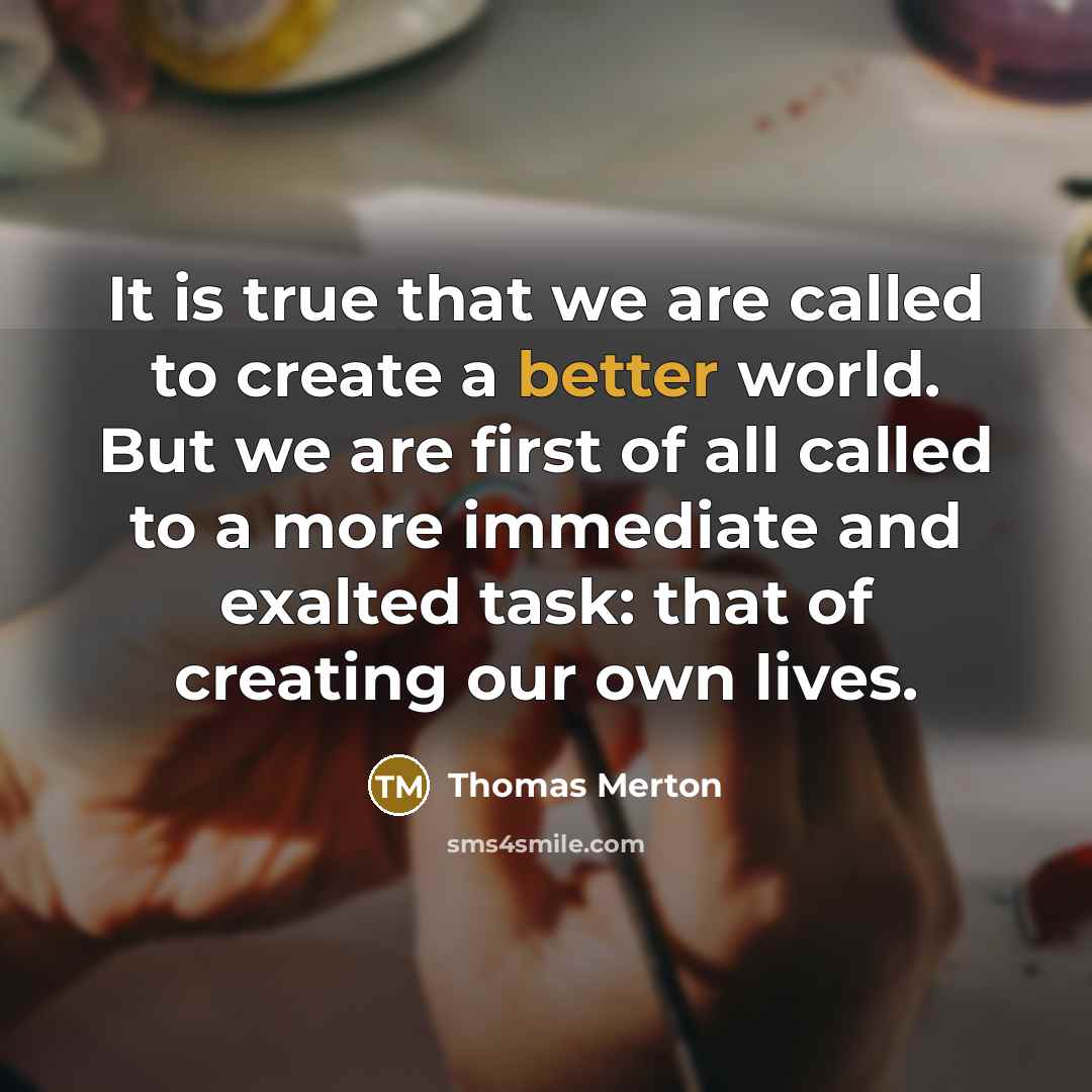 “It is true that we are called to create a better world. But we are first of all called to a more immediate and exalted task: that of creating our own lives.” quote by Thomas Merton