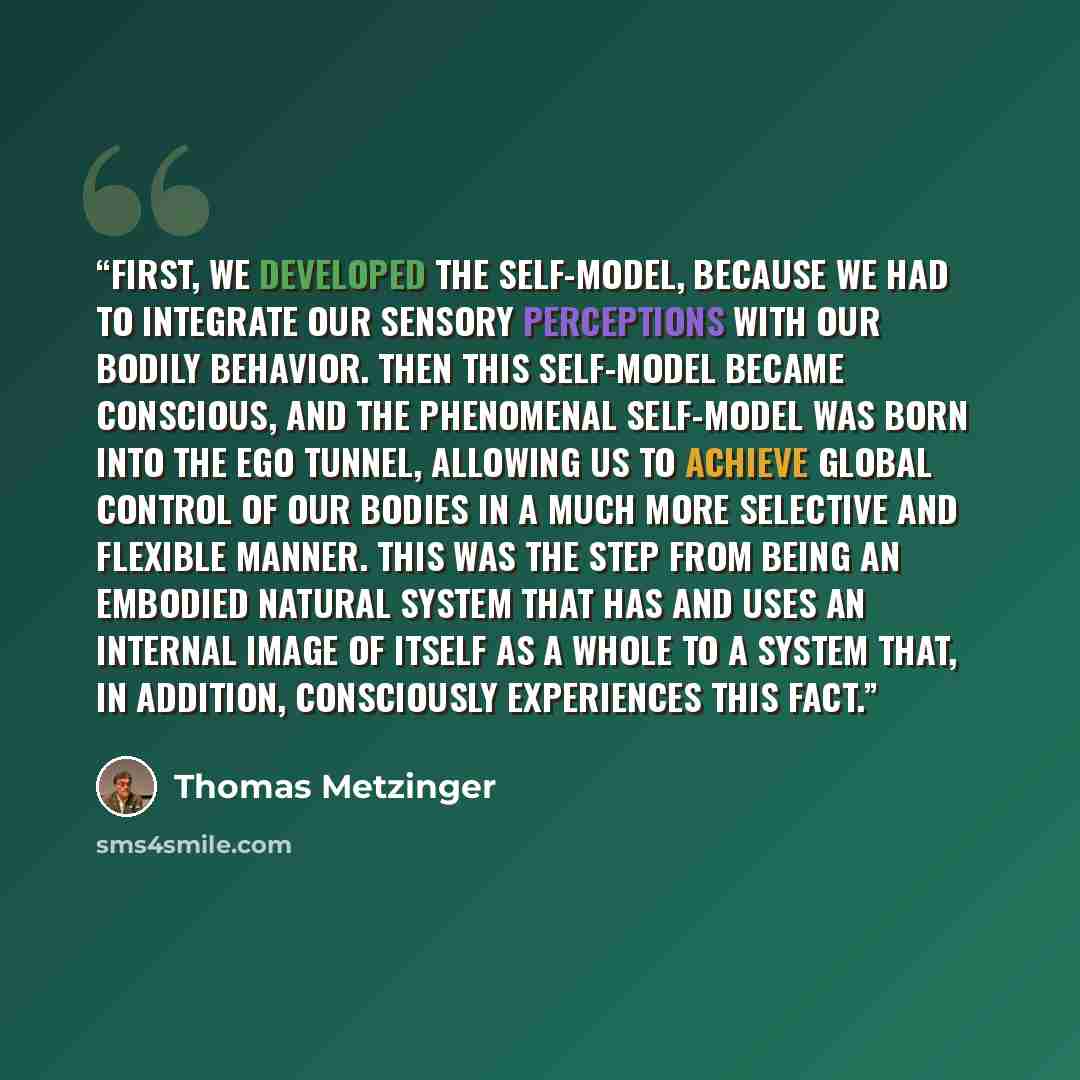 “First, we developed the self-model, because we had to integrate our sensory perceptions with our bodily behavior. Then this self-model became conscious, and the phenomenal self-model was born into the Ego Tunnel, allowing us to achieve global control of our bodies in a much more selective and…” quote by Thomas Metzinger