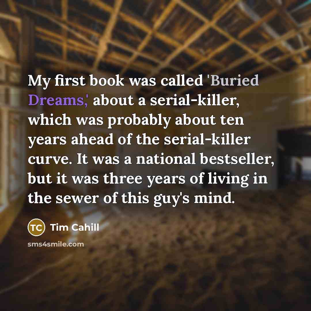 “My first book was called 'Buried Dreams,' about a serial-killer, which was probably about ten years ahead of the serial-killer curve. It was a national bestseller, but it was three years of living in the sewer of this guy's mind.” quote by Tim Cahill