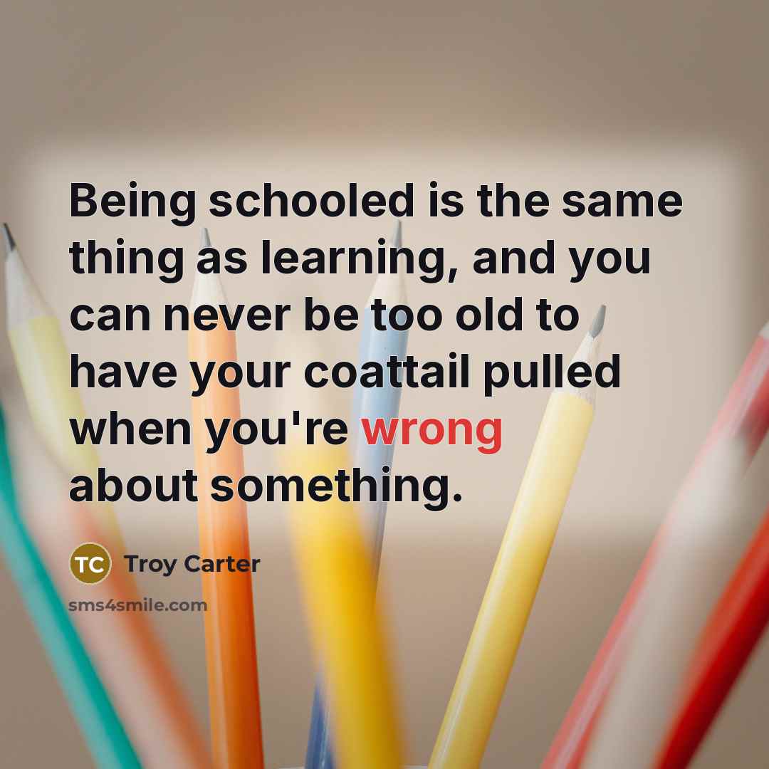 “Being schooled is the same thing as learning, and you can never be too old to have your coattail pulled when you're wrong about something.” quote by Troy Carter