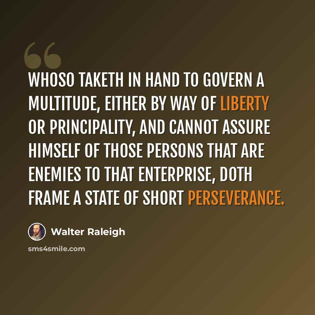 “Whoso taketh in hand to govern a multitude, either by way of liberty or principality, and cannot assure himself of those persons that are enemies to that enterprise, doth frame a state of short perseverance.” quote by Walter Raleigh
