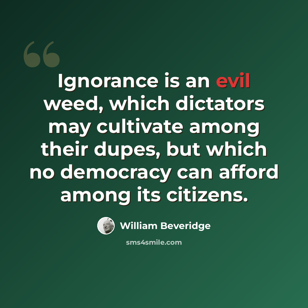 “Ignorance is an evil weed, which dictators may cultivate among their dupes, but which no democracy can afford among its citizens.” quote by William Beveridge