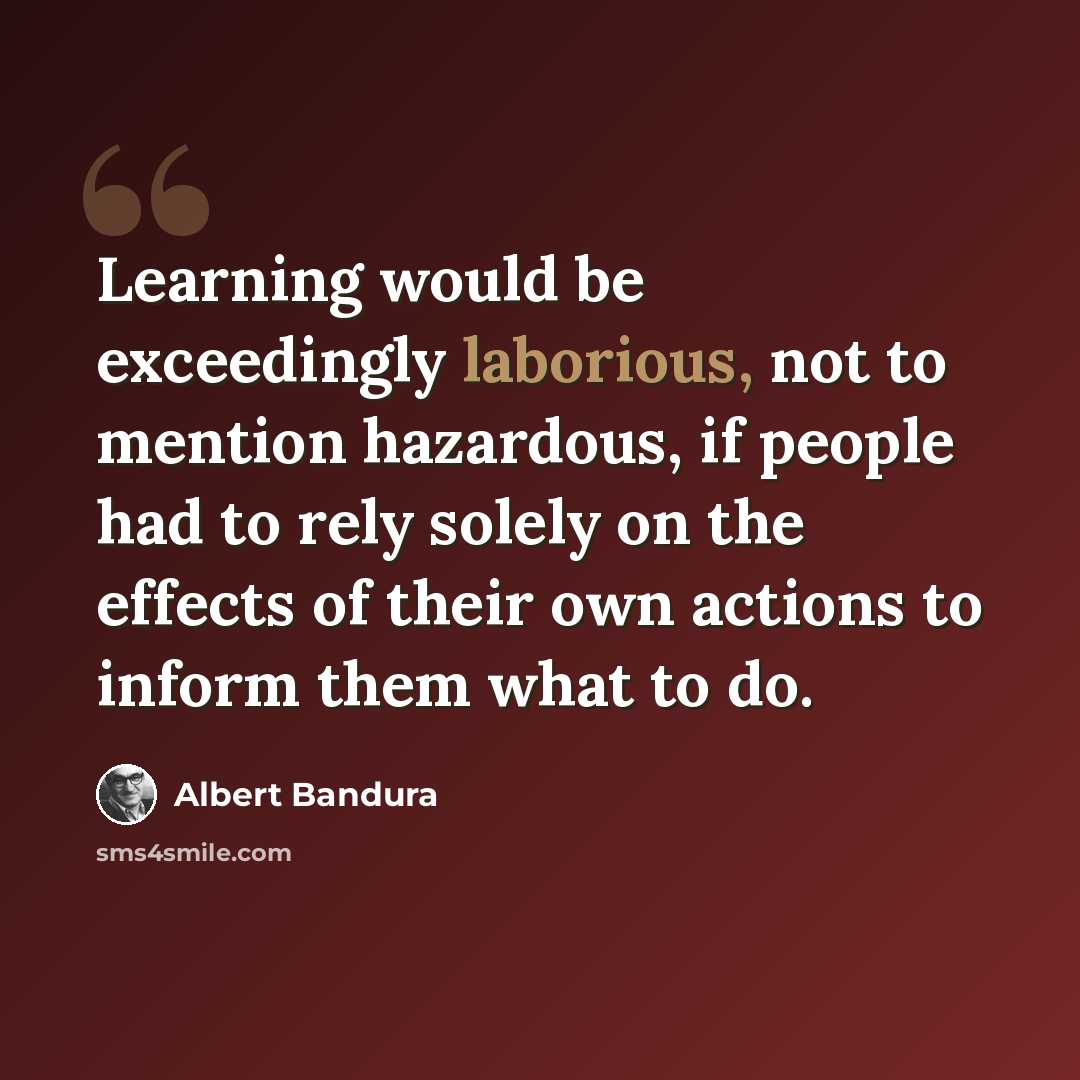 “Learning would be exceedingly laborious, not to mention hazardous, if people had to rely solely on the effects of their own actions to inform them what to do.” quote by Albert Bandura