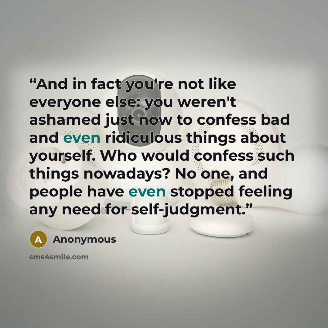 “And in fact you're not like everyone else: you weren't ashamed just now to confess bad and even ridiculous things about yourself. Who would confess such things nowadays? No one, and people have even stopped feeling any need for self-judgment.” quote by Anonymous