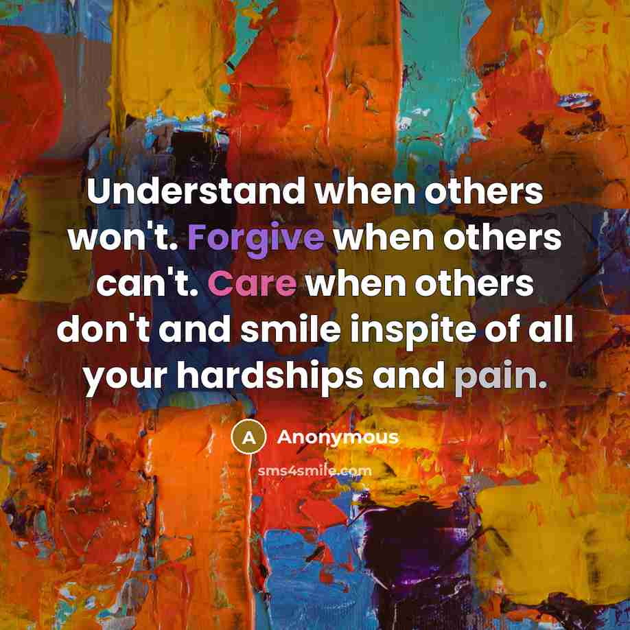“Understand when others won't. Forgive when others can't. Care when others don't and smile inspite of all your hardships and pain.” quote by Anonymous
