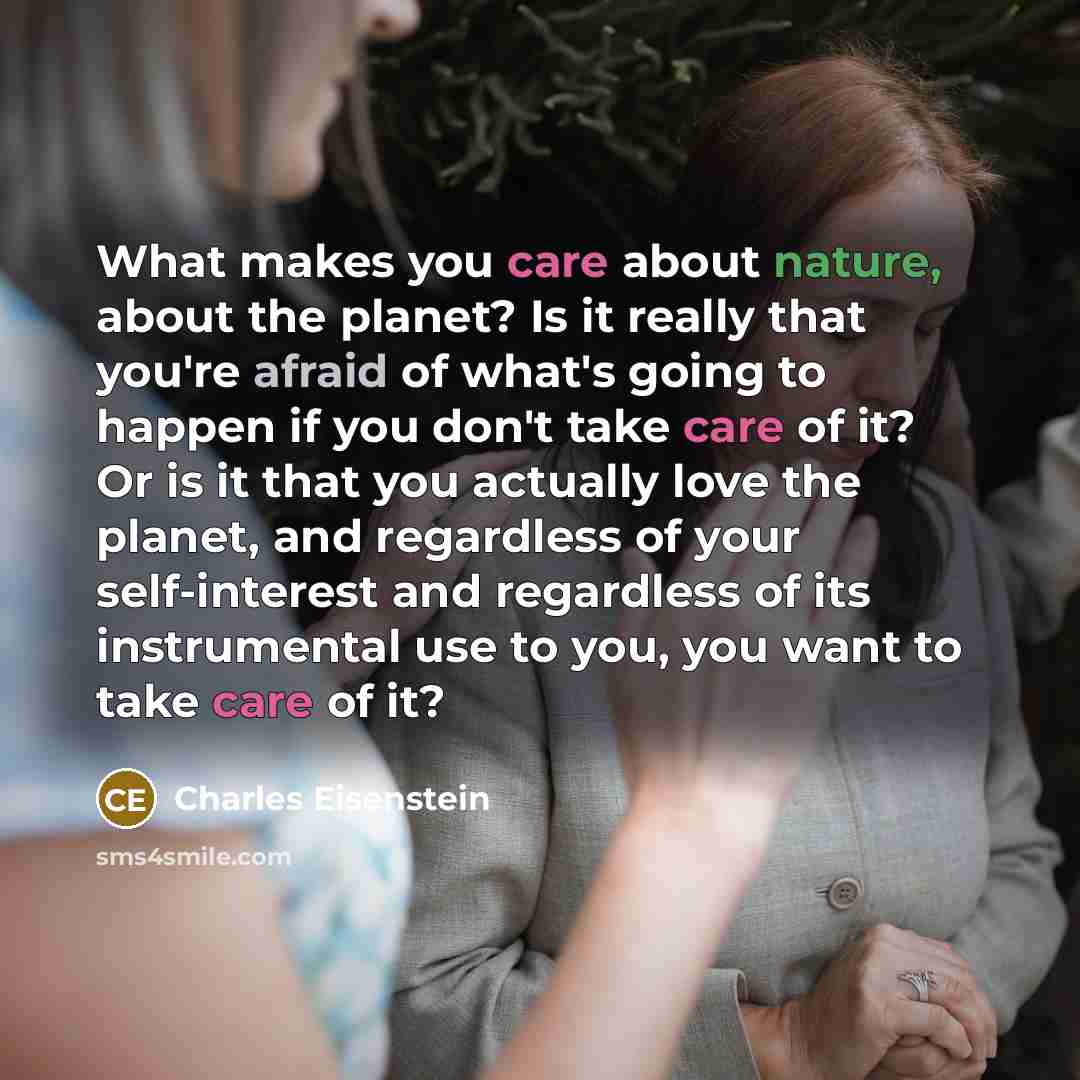 “What makes you care about nature, about the planet? Is it really that you're afraid of what's going to happen if you don't take care of it? Or is it that you actually love the planet, and regardless of your self-interest and regardless of its instrumental use to you, you want to take care of it?” quote by Charles Eisenstein