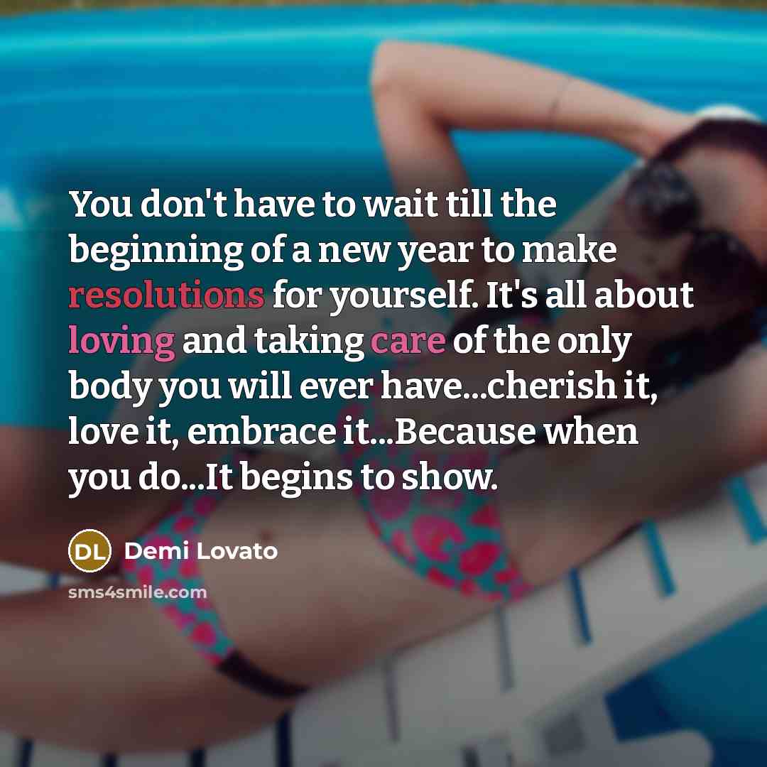 “You don't have to wait till the beginning of a new year to make resolutions for yourself. It's all about loving and taking care of the only body you will ever have...cherish it, love it, embrace it...Because when you do...It begins to show.” quote by Demi Lovato