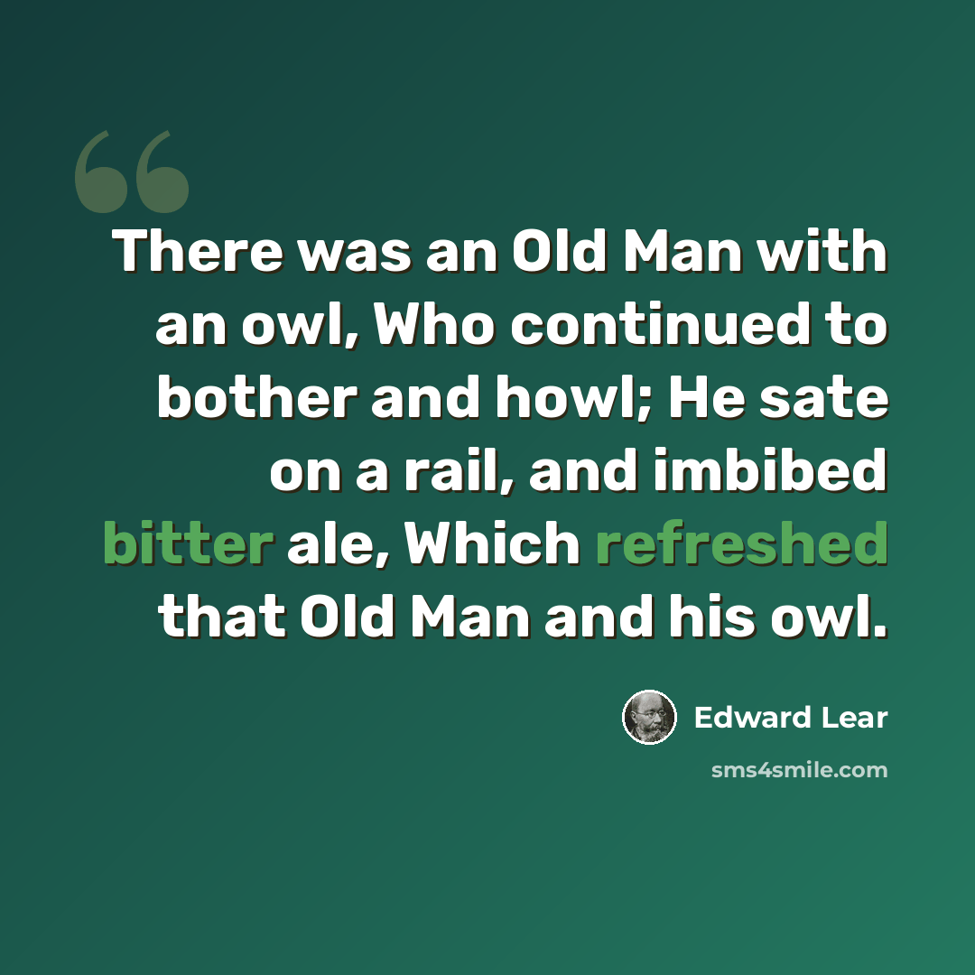 “There was an Old Man with an owl, Who continued to bother and howl; He sate on a rail, and imbibed bitter ale, Which refreshed that Old Man and his owl.” quote by Edward Lear