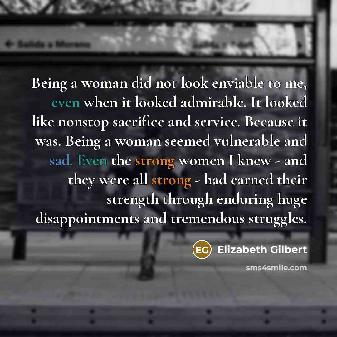 “Being a woman did not look enviable to me, even when it looked admirable. It looked like nonstop sacrifice and service. Because it was. Being a woman seemed vulnerable and sad. Even the strong women I knew - and they were all strong - had earned their strength through enduring huge disappointments…” quote by Elizabeth Gilbert
