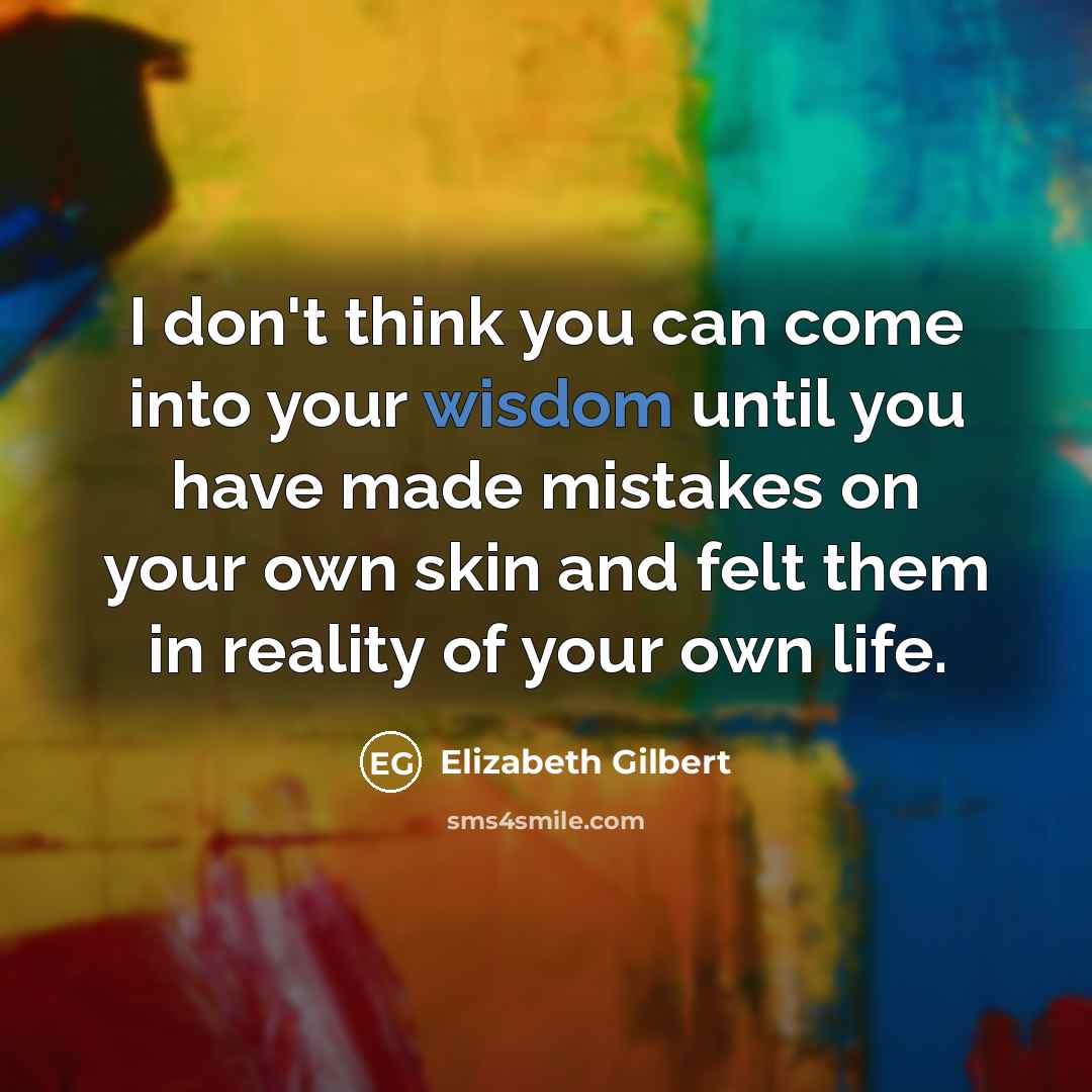 “I don't think you can come into your wisdom until you have made mistakes on your own skin and felt them in reality of your own life.” quote by Elizabeth Gilbert