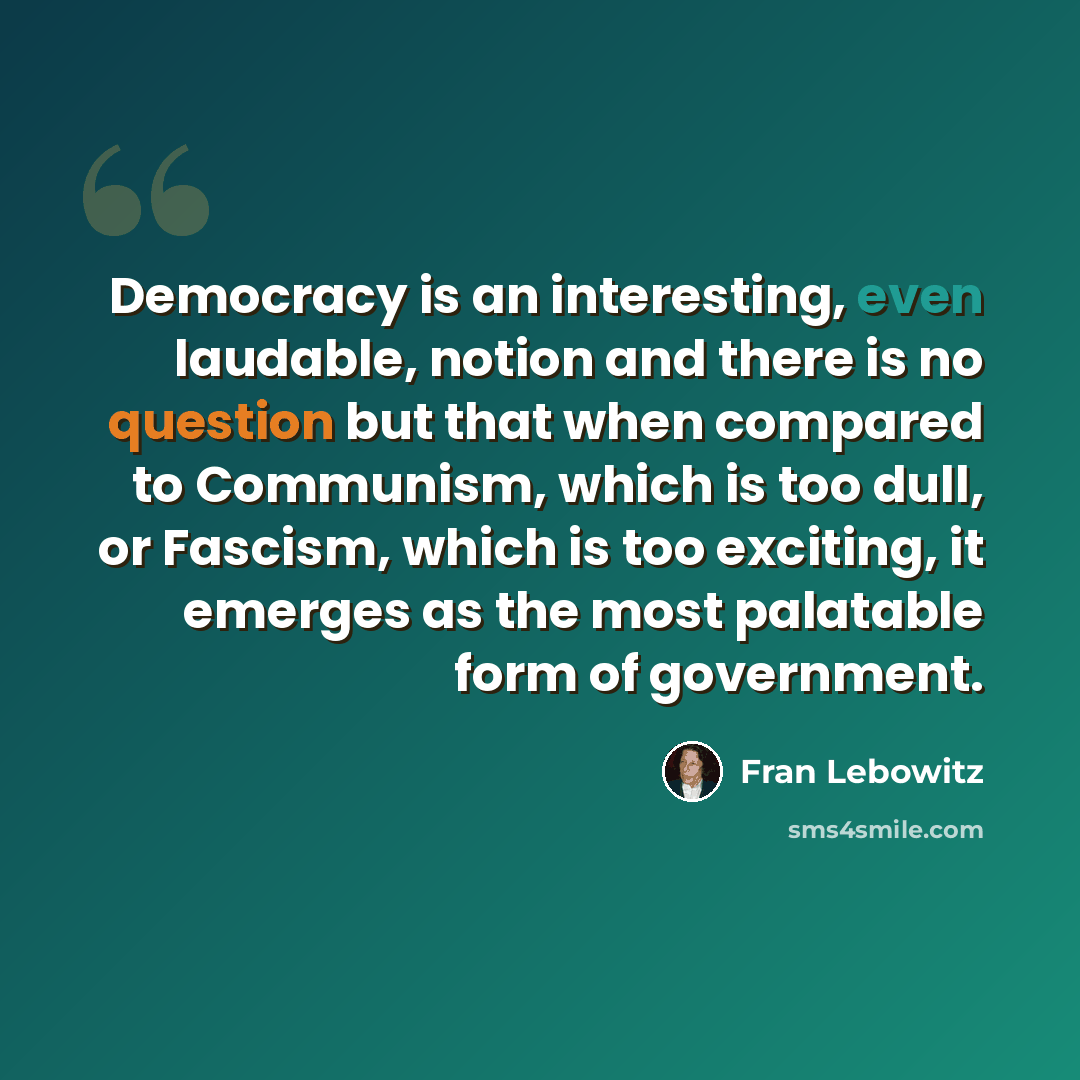“Democracy is an interesting, even laudable, notion and there is no question but that when compared to Communism, which is too dull, or Fascism, which is too exciting, it emerges as the most palatable form of government.” quote by Fran Lebowitz
