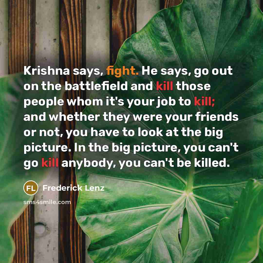 “Krishna says, fight. He says, go out on the battlefield and kill those people whom it's your job to kill; and whether they were your friends or not, you have to look at the big picture. In the big picture, you can't go kill anybody, you can't be killed.” quote by Frederick Lenz