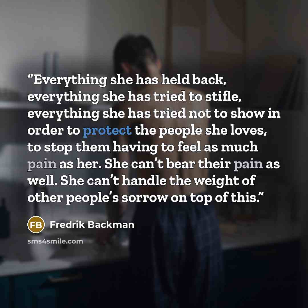 “Everything she has held back, everything she has tried to stifle, everything she has tried not to show in order to protect the people she loves, to stop them having to feel as much pain as her. She can’t bear their pain as well. She can’t handle the weight of other people’s sorrow on top of this.” quote by Fredrik Backman