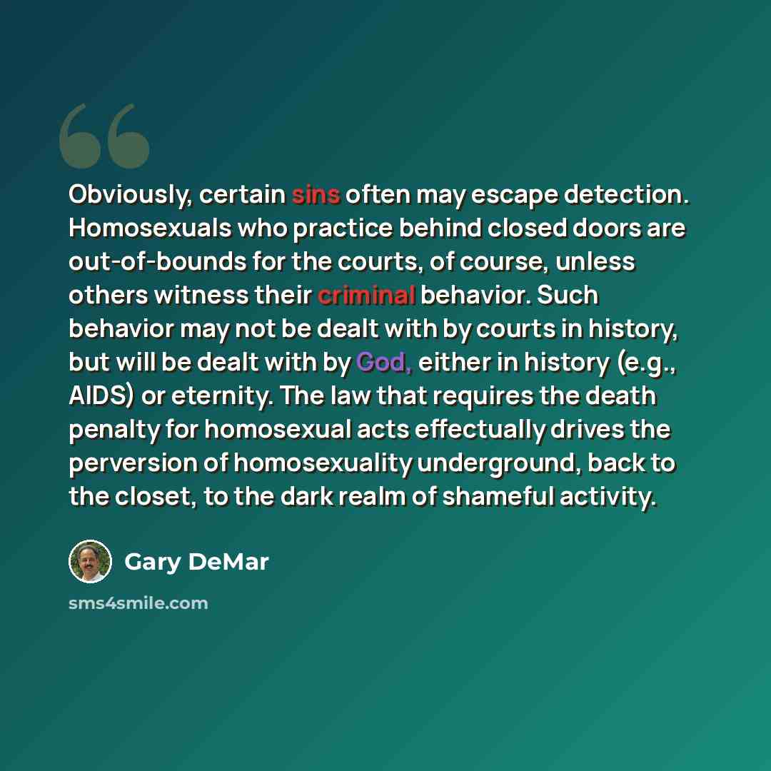 “Obviously, certain sins often may escape detection. Homosexuals who practice behind closed doors are out-of-bounds for the courts, of course, unless others witness their criminal behavior. Such behavior may not be dealt with by courts in history, but will be dealt with by God, either in history…” quote by Gary DeMar