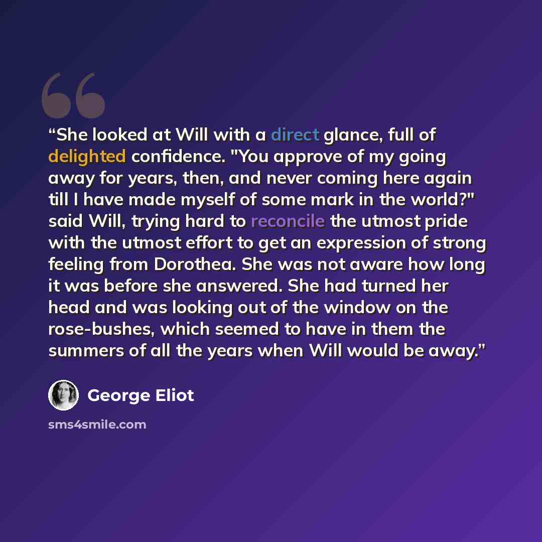 “She looked at Will with a direct glance, full of delighted confidence. "You approve of my going away for years, then, and never coming here again till I have made myself of some mark in the world?" said Will, trying hard to reconcile the utmost pride with the utmost effort to get an expression of…” quote by George Eliot