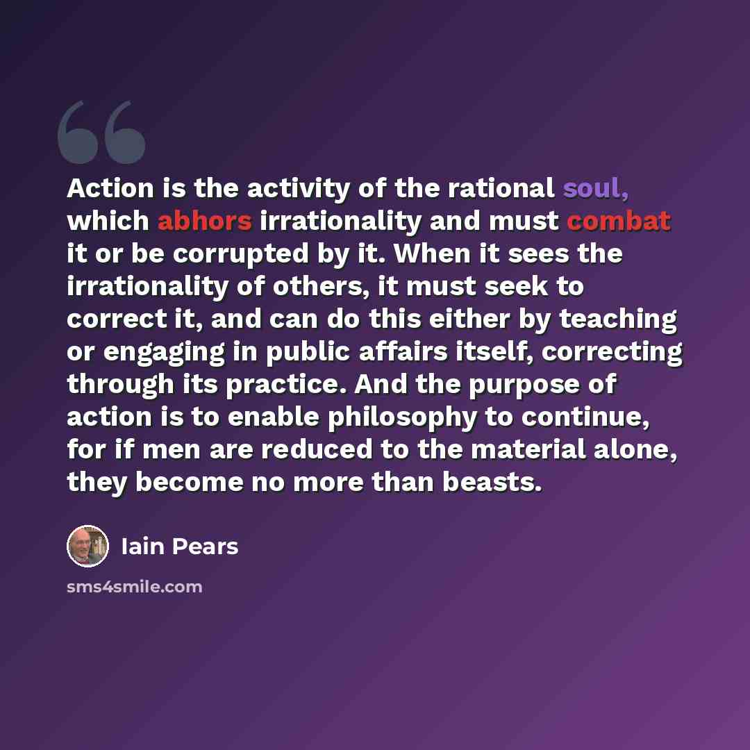 “Action is the activity of the rational soul, which abhors irrationality and must combat it or be corrupted by it. When it sees the irrationality of others, it must seek to correct it, and can do this either by teaching or engaging in public affairs itself, correcting through its practice. And the…” quote by Iain Pears