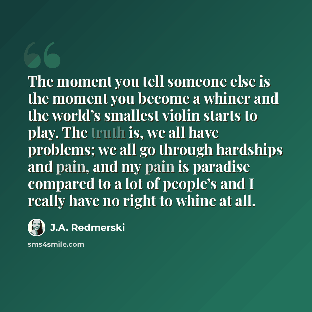 “The moment you tell someone else is the moment you become a whiner and the world’s smallest violin starts to play. The truth is, we all have problems; we all go through hardships and pain, and my pain is paradise compared to a lot of people’s and I really have no right to whine at all.” quote by J.A. Redmerski