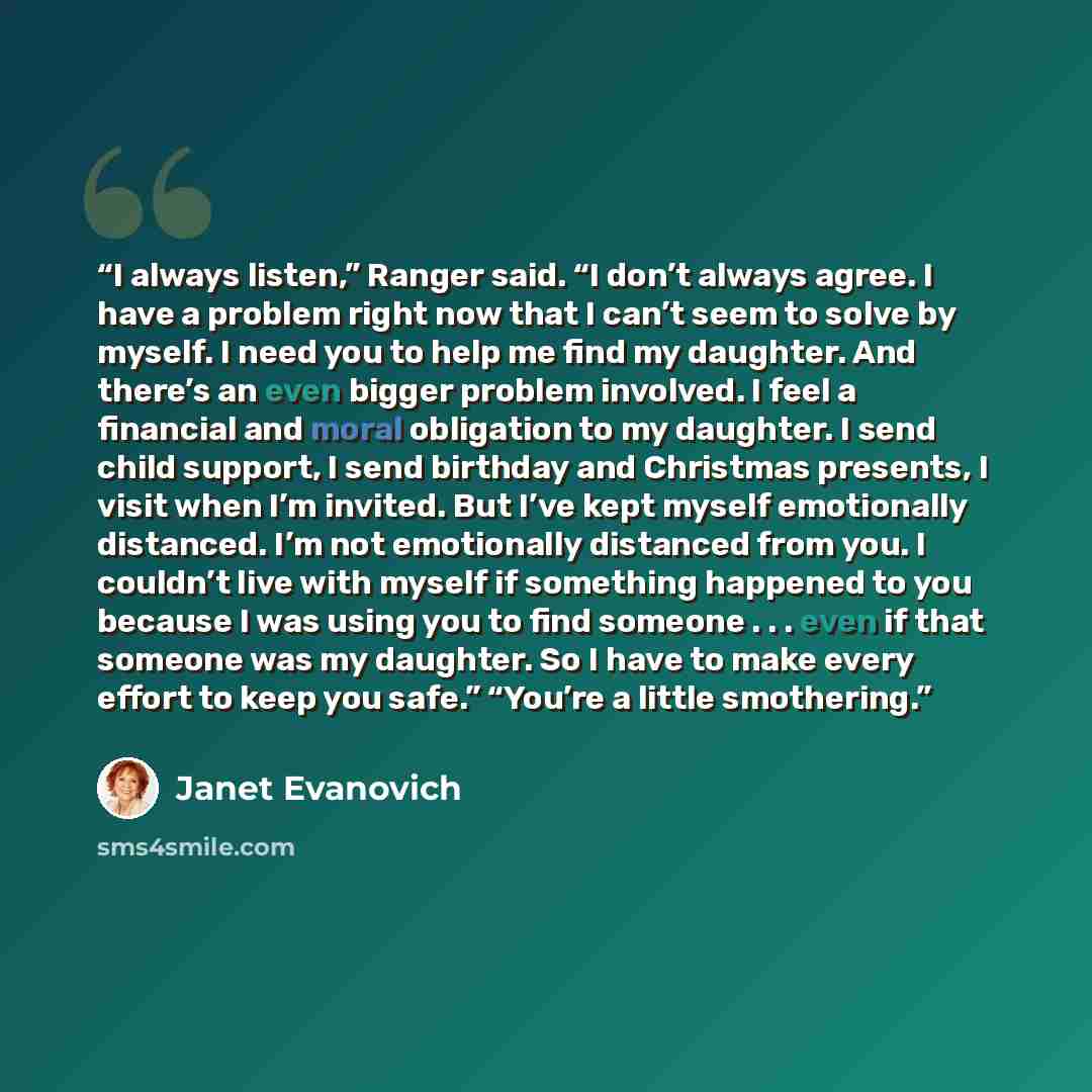 “I always listen,” Ranger said. “I don’t always agree. I have a problem right now that I can’t seem to solve by myself. I need you to help me find my daughter. And there’s an even bigger problem involved. I feel a financial and moral obligation to my daughter. I send child support, I send birthday…” quote by Janet Evanovich