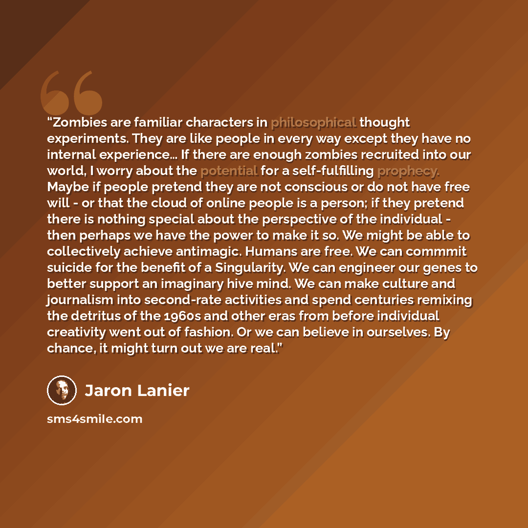 “Zombies are familiar characters in philosophical thought experiments. They are like people in every way except they have no internal experience… If there are enough zombies recruited into our world, I worry about the potential for a self-fulfilling prophecy. Maybe if people pretend they are not…” quote by Jaron Lanier