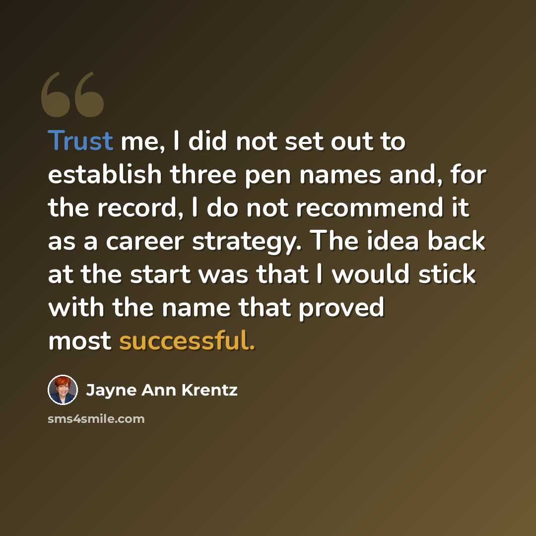 “Trust me, I did not set out to establish three pen names and, for the record, I do not recommend it as a career strategy. The idea back at the start was that I would stick with the name that proved most successful.” quote by Jayne Ann Krentz