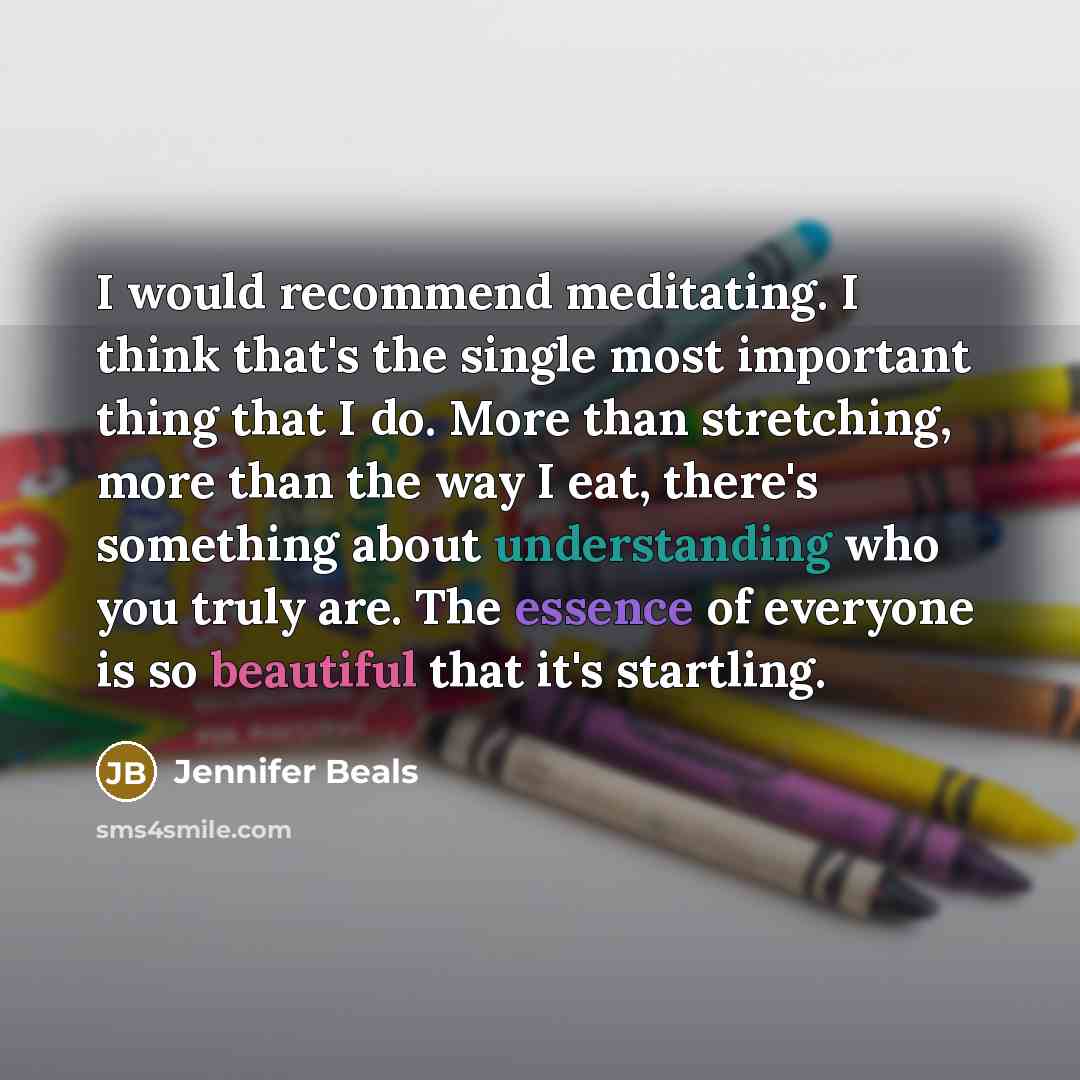 “I would recommend meditating. I think that's the single most important thing that I do. More than stretching, more than the way I eat, there's something about understanding who you truly are. The essence of everyone is so beautiful that it's startling.” quote by Jennifer Beals