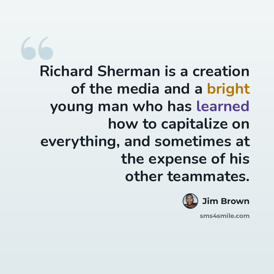 “Richard Sherman is a creation of the media and a bright young man who has learned how to capitalize on everything, and sometimes at the expense of his other teammates.” quote by Jim Brown
