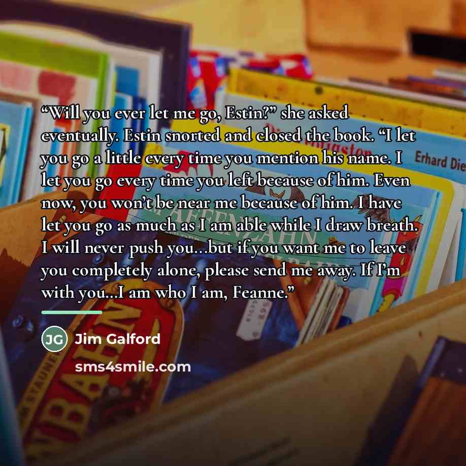 “Will you ever let me go, Estin?” she asked eventually. Estin snorted and closed the book. “I let you go a little every time you mention his name. I let you go every time you left because of him. Even now, you won’t be near me because of him. I have let you go as much as I am able while I draw…” quote by Jim Galford