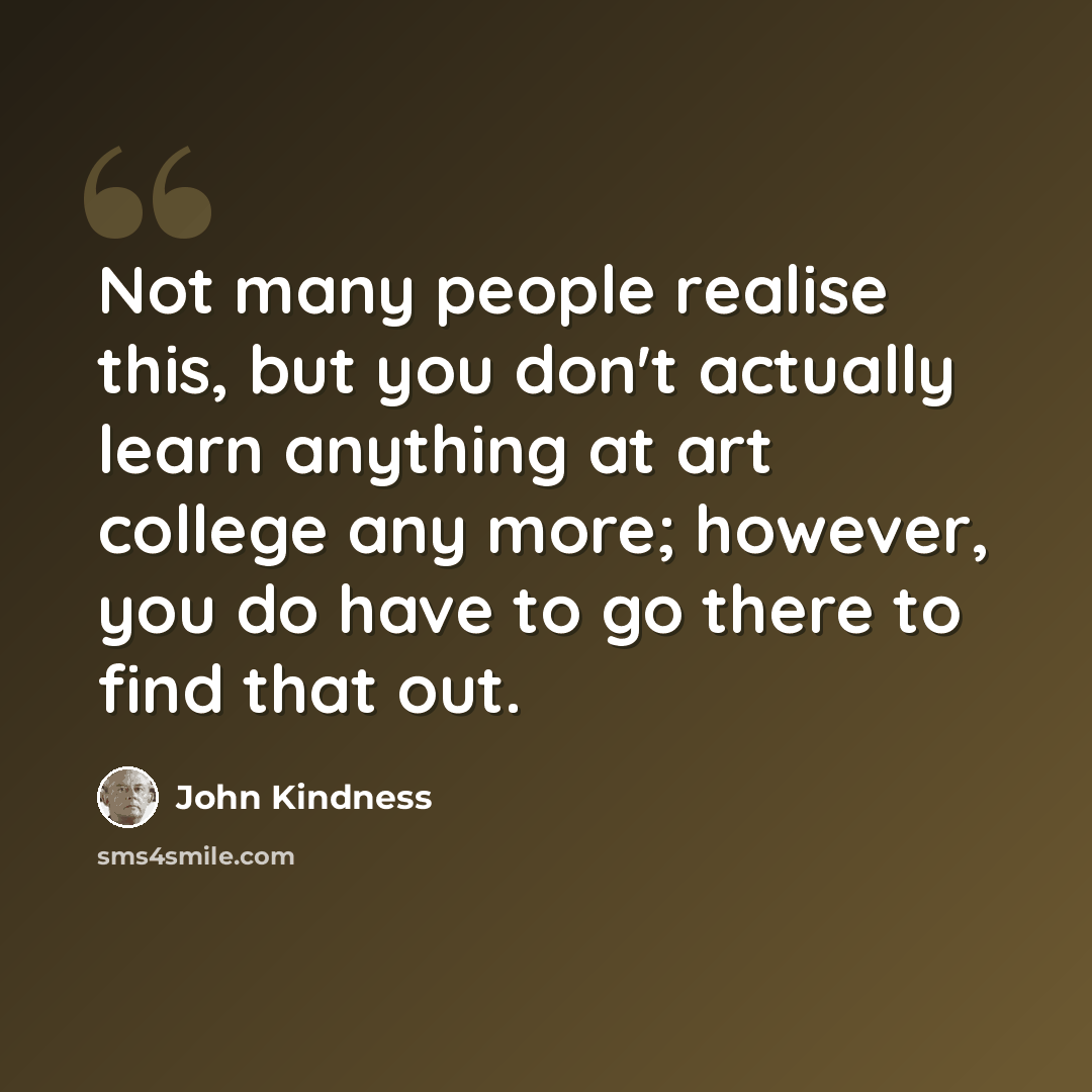 “Not many people realise this, but you don't actually learn anything at art college any more; however, you do have to go there to find that out.” quote by John Kindness