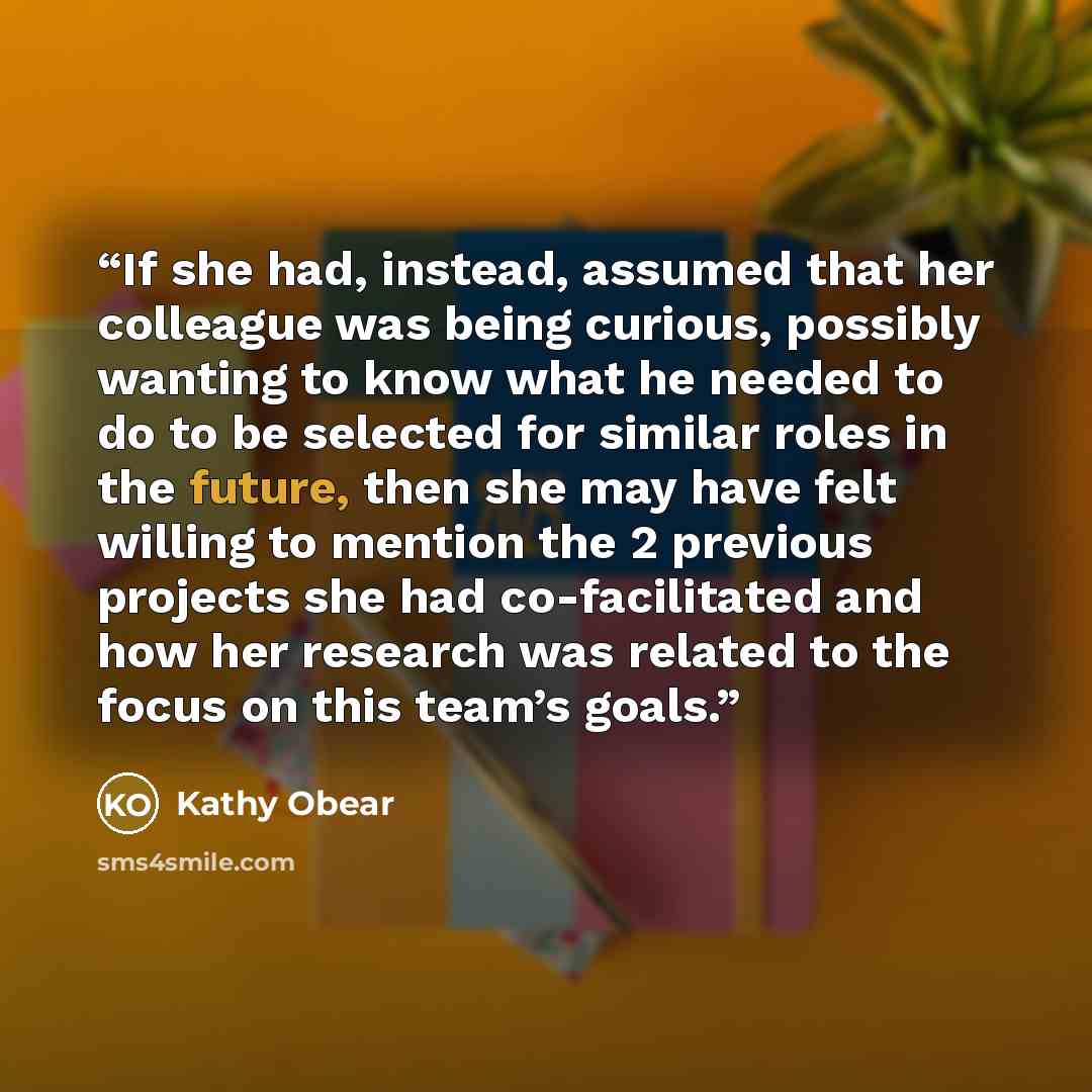 “If she had, instead, assumed that her colleague was being curious, possibly wanting to know what he needed to do to be selected for similar roles in the future, then she may have felt willing to mention the 2 previous projects she had co-facilitated and how her research was related to the focus on…” quote by Kathy Obear