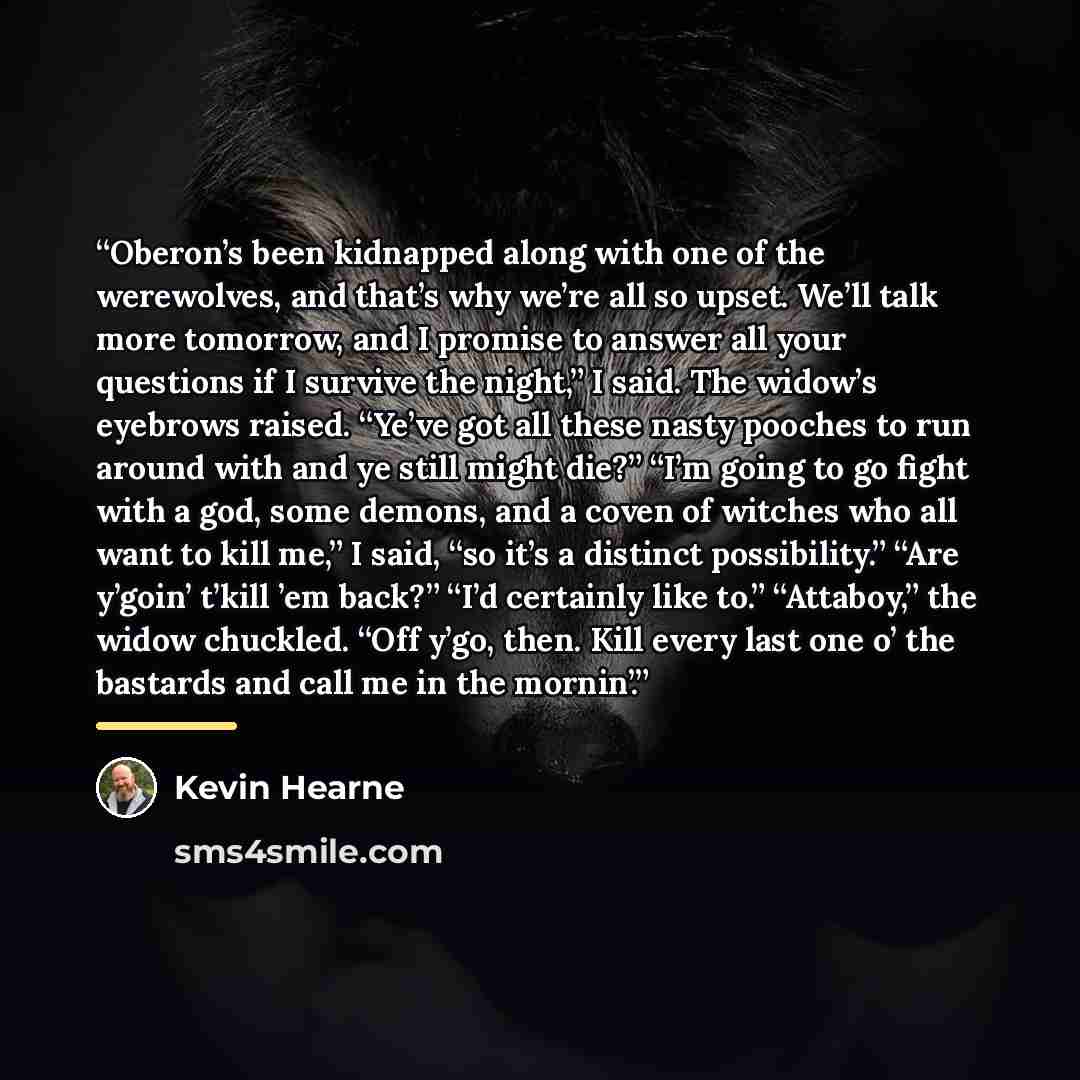 “Oberon’s been kidnapped along with one of the werewolves, and that’s why we’re all so upset. We’ll talk more tomorrow, and I promise to answer all your questions if I survive the night,” I said. The widow’s eyebrows raised. “Ye’ve got all these nasty pooches to run around with and ye still might…” quote by Kevin Hearne