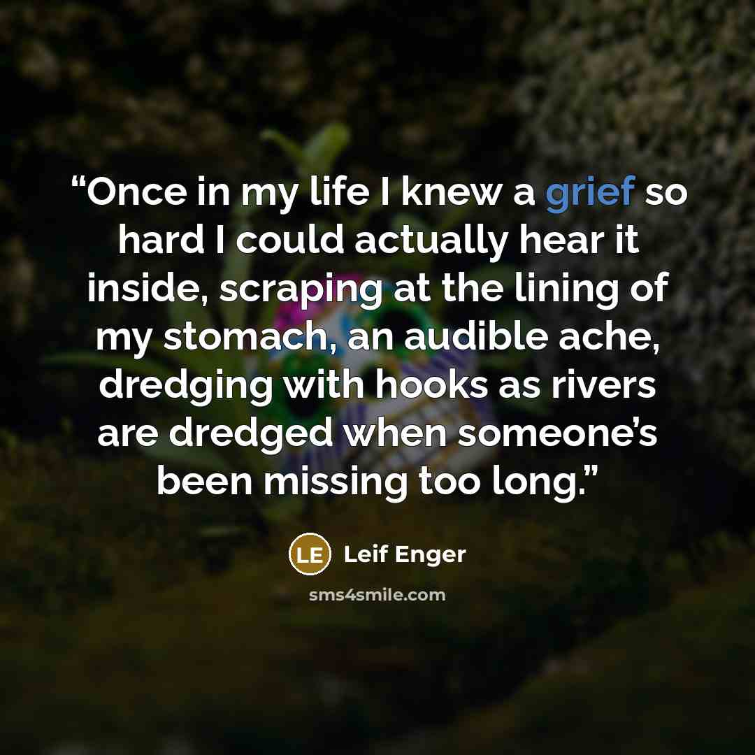 “Once in my life I knew a grief so hard I could actually hear it inside, scraping at the lining of my stomach, an audible ache, dredging with hooks as rivers are dredged when someone’s been missing too long.” quote by Leif Enger
