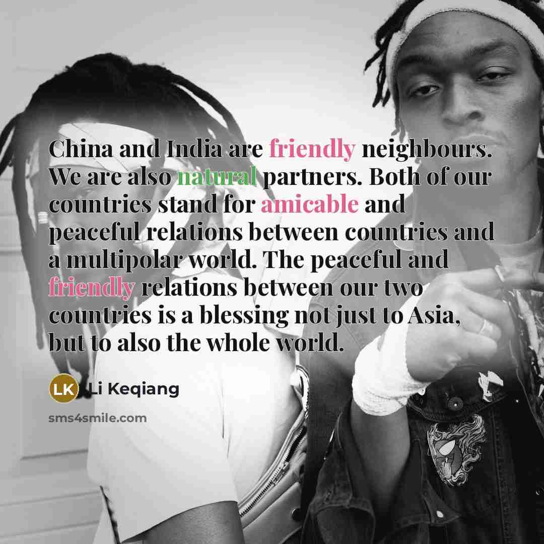 “China and India are friendly neighbours. We are also natural partners. Both of our countries stand for amicable and peaceful relations between countries and a multipolar world. The peaceful and friendly relations between our two countries is a blessing not just to Asia, but to also the whole world.” quote by Li Keqiang