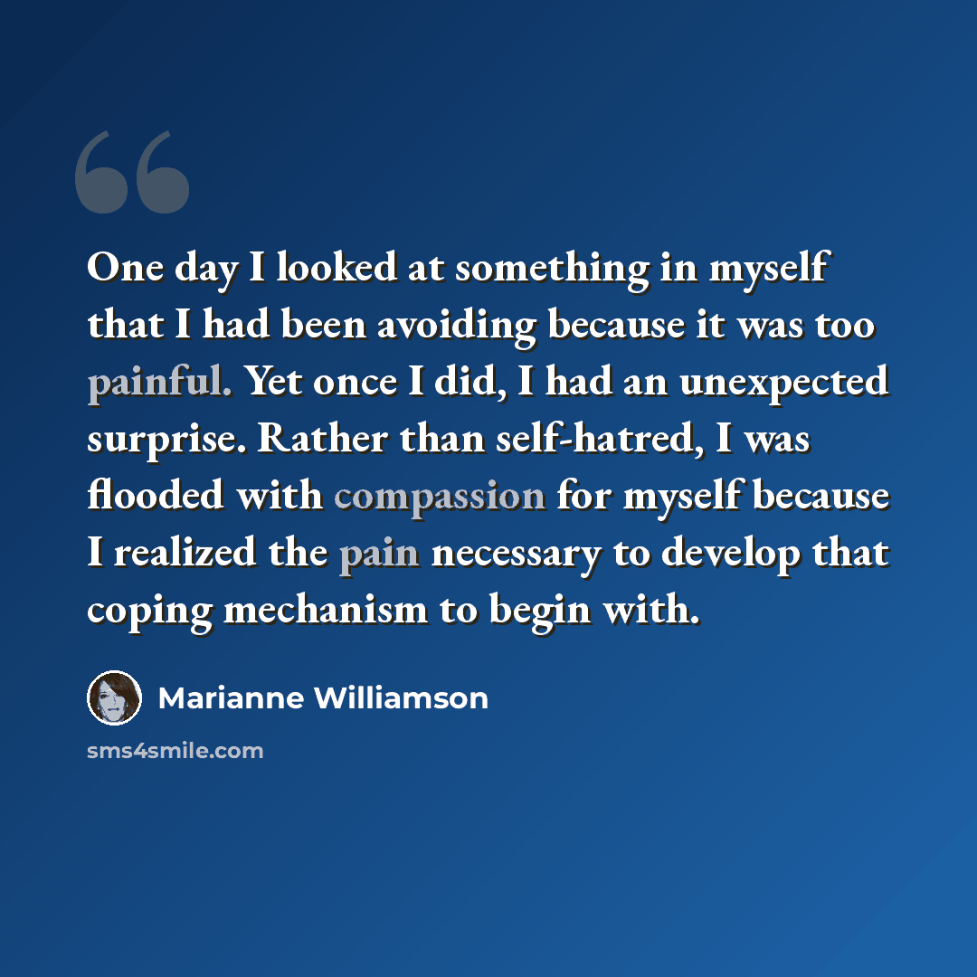 “One day I looked at something in myself that I had been avoiding because it was too painful. Yet once I did, I had an unexpected surprise. Rather than self-hatred, I was flooded with compassion for myself because I realized the pain necessary to develop that coping mechanism to begin with.” quote by Marianne Williamson