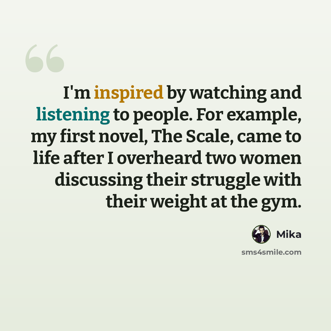 “I'm inspired by watching and listening to people. For example, my first novel, The Scale, came to life after I overheard two women discussing their struggle with their weight at the gym.” quote by Mika