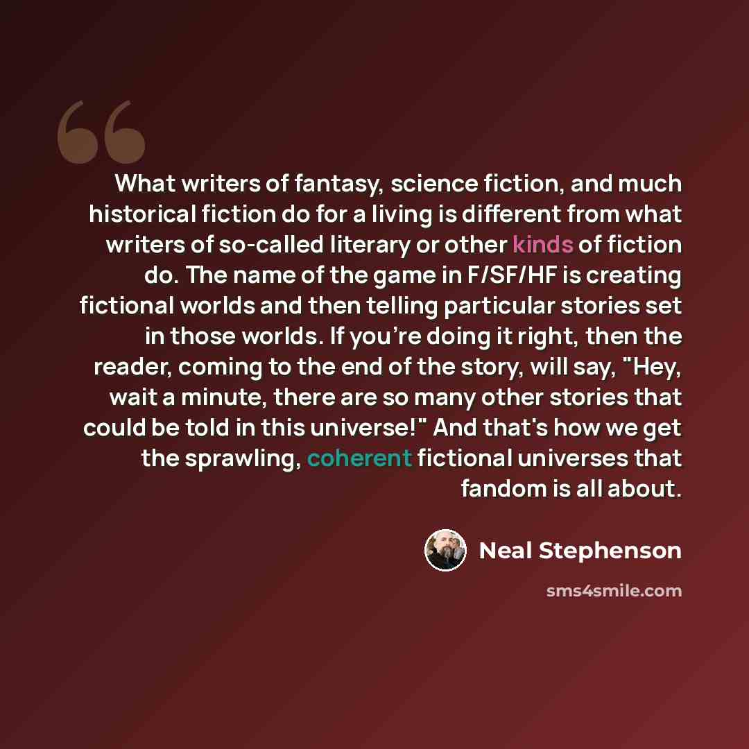 “What writers of fantasy, science fiction, and much historical fiction do for a living is different from what writers of so-called literary or other kinds of fiction do. The name of the game in F/SF/HF is creating fictional worlds and then telling particular stories set in those worlds. If you're…” quote by Neal Stephenson
