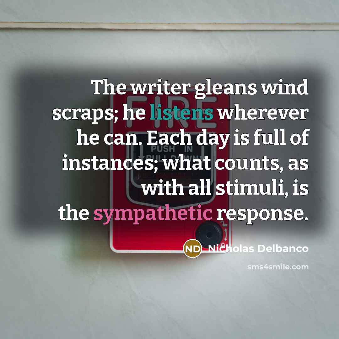 “The writer gleans wind scraps; he listens wherever he can. Each day is full of instances; what counts, as with all stimuli, is the sympathetic response.” quote by Nicholas Delbanco