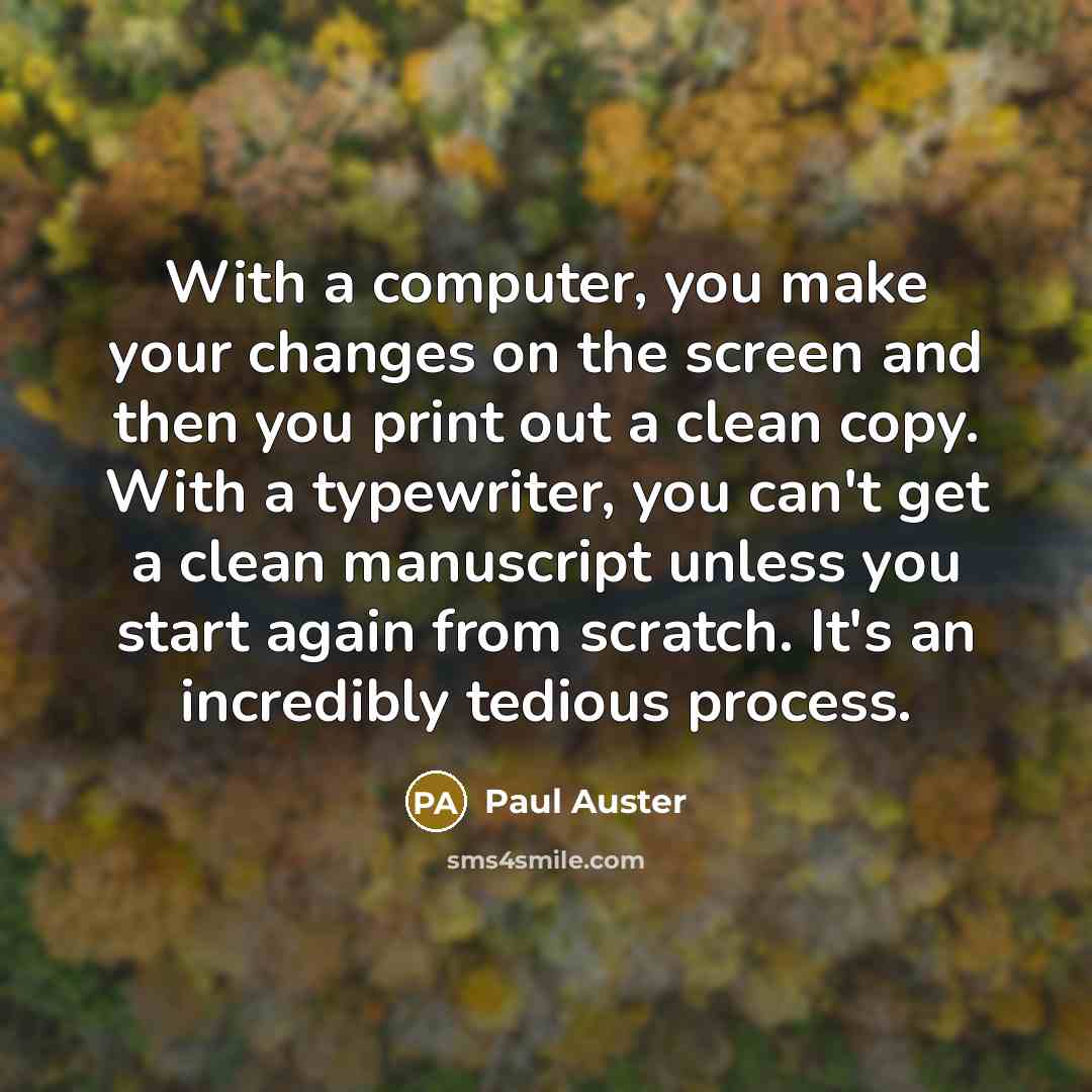 “With a computer, you make your changes on the screen and then you print out a clean copy. With a typewriter, you can't get a clean manuscript unless you start again from scratch. It's an incredibly tedious process.” quote by Paul Auster