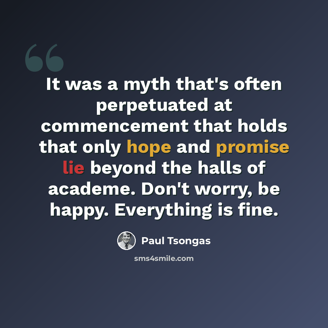 “It was a myth that's often perpetuated at commencement that holds that only hope and promise lie beyond the halls of academe. Don't worry, be happy. Everything is fine.” quote by Paul Tsongas