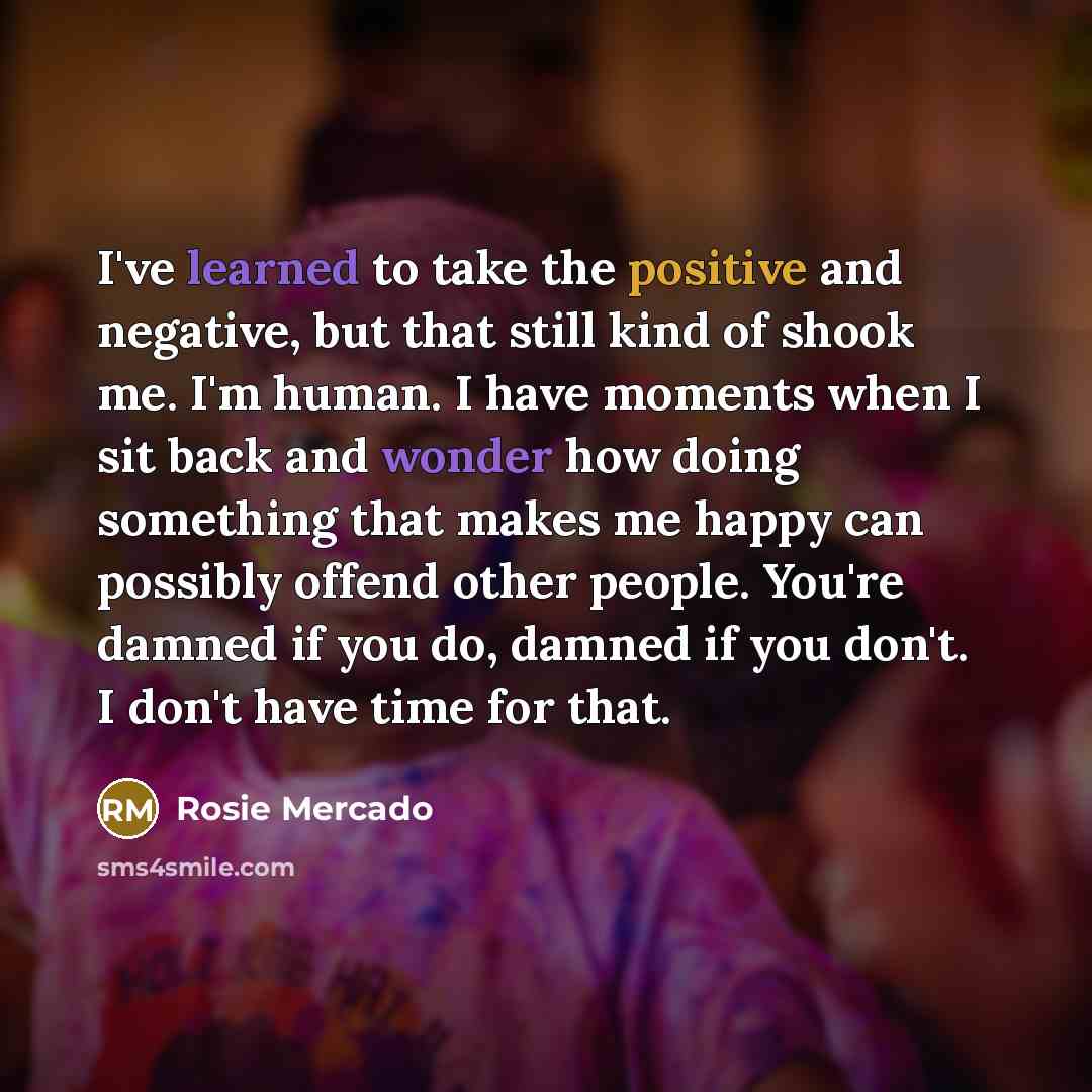 “I've learned to take the positive and negative, but that still kind of shook me. I'm human. I have moments when I sit back and wonder how doing something that makes me happy can possibly offend other people. You're damned if you do, damned if you don't. I don't have time for that.” quote by Rosie Mercado
