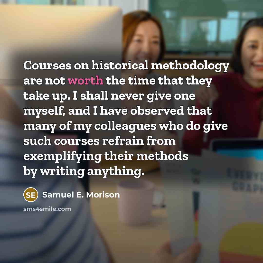 “Courses on historical methodology are not worth the time that they take up. I shall never give one myself, and I have observed that many of my colleagues who do give such courses refrain from exemplifying their methods by writing anything.” quote by Samuel E. Morison