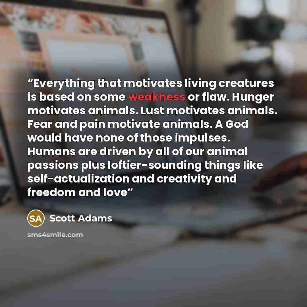 “Everything that motivates living creatures is based on some weakness or flaw. Hunger motivates animals. Lust motivates animals. Fear and pain motivate animals. A God would have none of those impulses. Humans are driven by all of our animal passions plus loftier-sounding things like…” quote by Scott Adams
