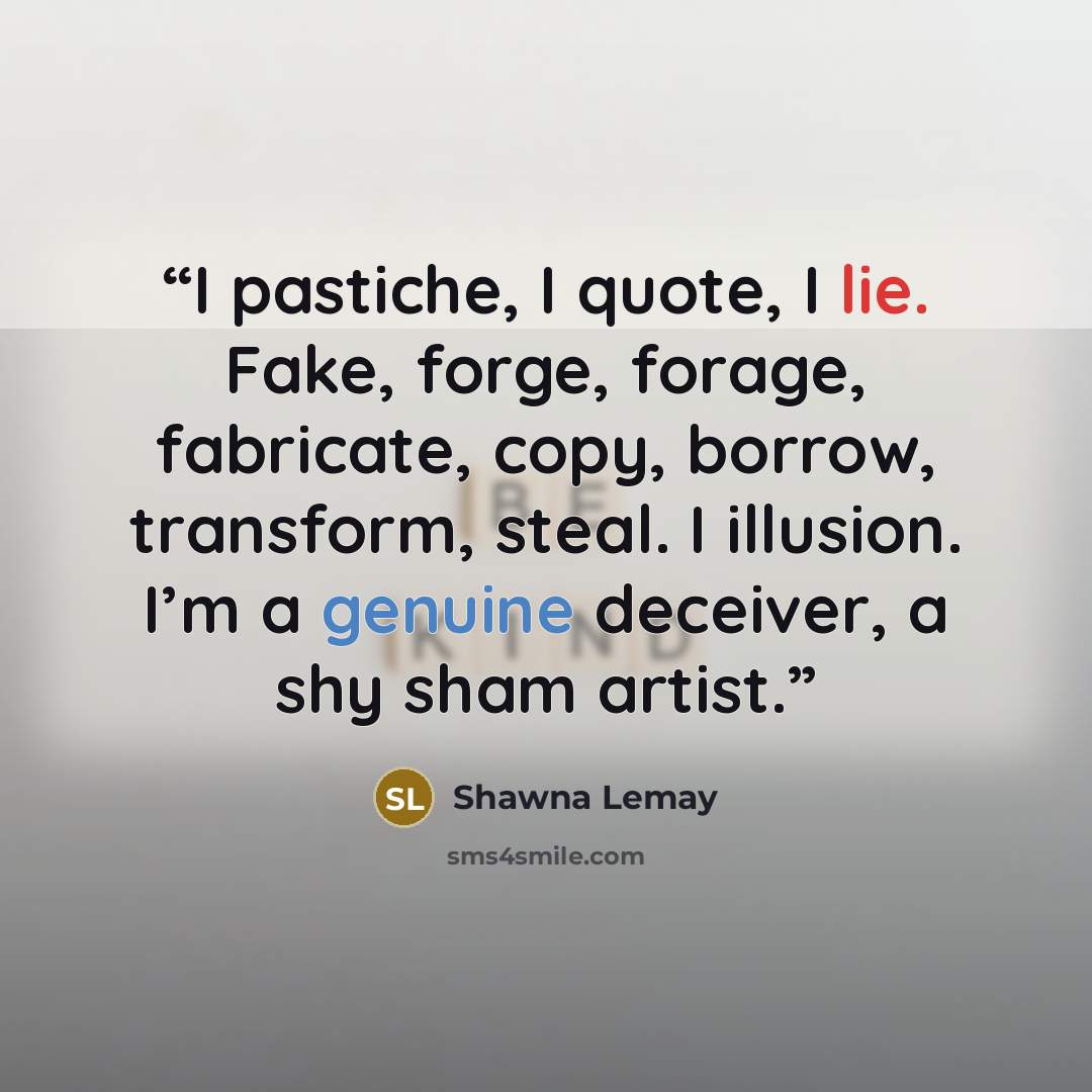 “I pastiche, I quote, I lie. Fake, forge, forage, fabricate, copy, borrow, transform, steal. I illusion. I’m a genuine deceiver, a shy sham artist.” quote by Shawna Lemay