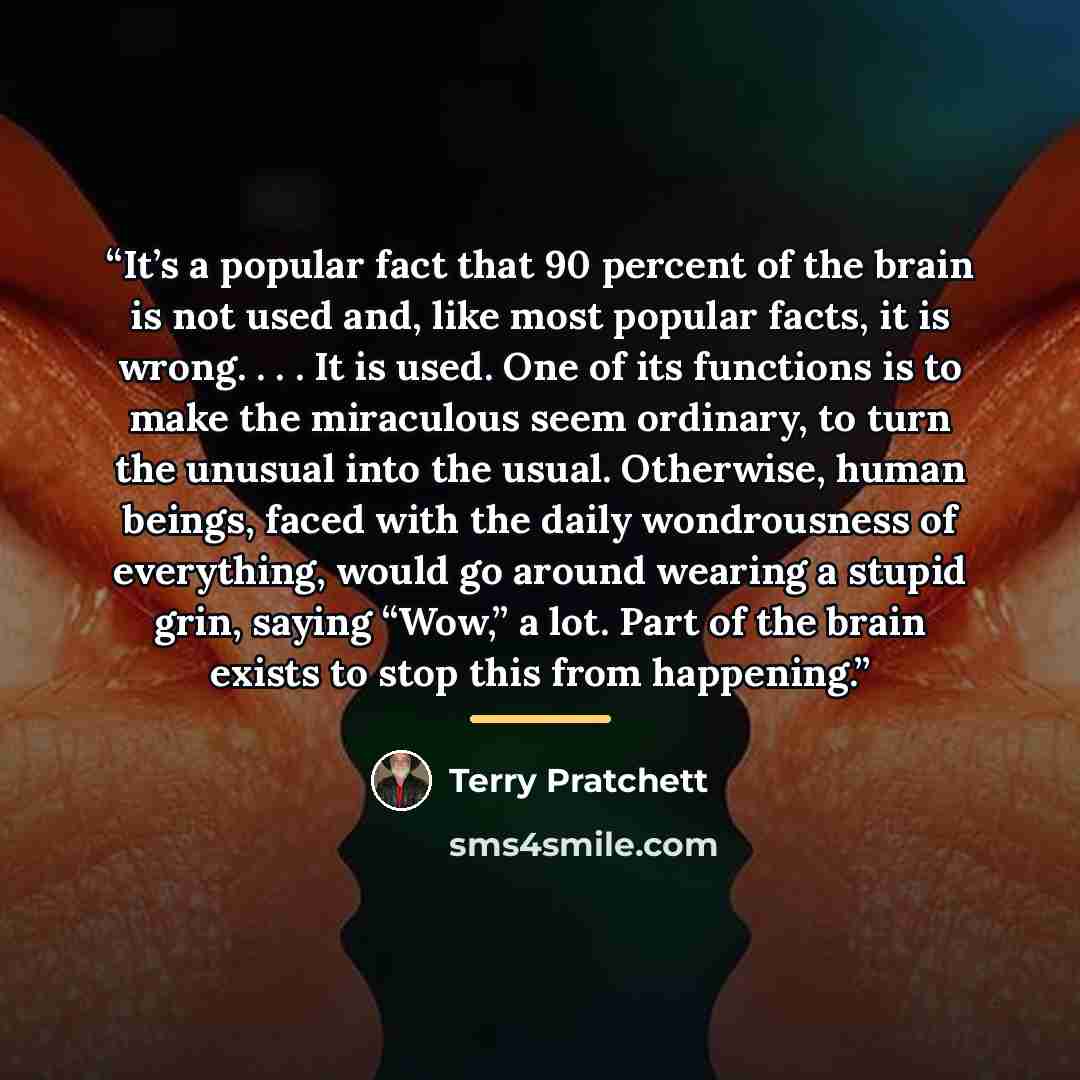 “It’s a popular fact that 90 percent of the brain is not used and, like most popular facts, it is wrong. . . . It is used. One of its functions is to make the miraculous seem ordinary, to turn the unusual into the usual. Otherwise, human beings, faced with the daily wondrousness of everything…” quote by Terry Pratchett